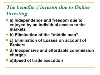 The benefits  of  investor due to Online Investing   a) Independence and freedom due to enjoyed by an individual   access to the markets   b) Elimination of the “middle man” c) Elimination of Losses on account of Brokers d) Inexpensive and affordable commission charges   e)Speed of trade execution   