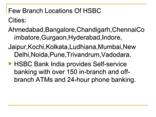 Few Branch Locations Of HSBC Cities: Ahmedabad,Bangalore,Chandigarh,ChennaiCoimbatore,Gurgaon,Hyderabad,Indore, Jaipur,Kochi,Kolkata,Ludhiana,Mumbai,New Delhi,Noida,Pune,Trivandrum,Vadodara. HSBC Bank India provides Self-service banking with over 150 in-branch and off-branch ATMs and 24-hour phone banking. 