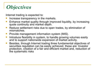 Objectives Internet trading is expected to:  Increase transparency in the markets.  Enhance market quality through improved liquidity, by increasing quote continuity and market depth.  Reduce settlement risks due to open trades, by elimination of mismatches.  Provide management information system (MIS).  Introduce flexibility in system, to handle growing volumes easily and to support nationwide expansion of market activity.  Besides, through Internet trading three fundamental objectives of securities regulation can be easily achieved, these are: Investor protection, creation of a fair and efficient market and, reduction of the systematic risks  