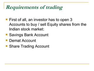 Requirements of trading First of all, an investor has to open 3 Accounts to buy / sell Equity shares from the Indian stock market: Savings Bank Account  Demat Account Share Trading Account 