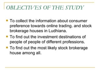 OBLECTIVES OF THE STUDY To collect the information about consumer preference towards online trading. and stock brokerage houses in Ludhiana. To find out the investment destinations of people of people of different professions. To find out the most likely stock brokerage house among all. 