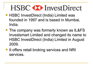 HSBC InvestDirect (India) Limited was founded in 1997 and is based in Mumbai, India. The company was formerly known as IL&FS Investsmart Limited and changed its name to HSBC InvestDirect (India) Limited in August 2009. It offers retail broking services and NRI services. 