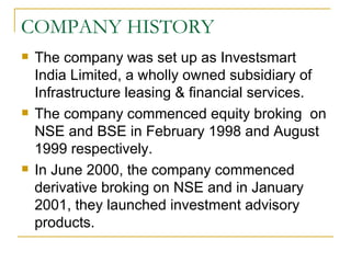COMPANY HISTORY The company was set up as Investsmart India Limited, a wholly owned subsidiary of Infrastructure leasing & financial services. The company commenced equity broking  on NSE and BSE in February 1998 and August 1999 respectively.  In June 2000, the company commenced derivative broking on NSE and in January 2001, they launched investment advisory products.  