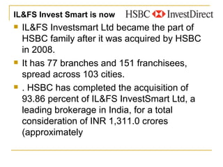 IL&FS Invest Smart is now   IL&FS Investsmart Ltd became the part of HSBC family after it was acquired by HSBC in 2008.  It has 77 branches and 151 franchisees, spread across 103 cities.  . HSBC has completed the acquisition of 93.86 percent of IL&FS InvestSmart Ltd, a leading brokerage in India, for a total consideration of INR 1,311.0 crores (approximately  