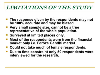 LIMITATIONS OF THE STUDY The response given by the respondents may not be 100% accurate and may be biased. Very small sample size, cannot be a true representative of the whole population. Surveyed at limited places only. Most of the respondents were from the financial market only i.e. Feroze Gandhi market. Could not take much of female respondents. Due to time constraint only 50 respondents were interviewed for the research. 