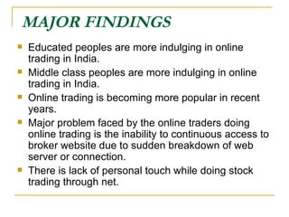 MAJOR FINDINGS   Educated peoples are more indulging in online trading in India. Middle class peoples are more indulging in online trading in India. Online trading is becoming more popular in recent years. Major problem faced by the online traders doing online trading is the inability to continuous access to broker website due to sudden breakdown of web server or connection. There is lack of personal touch while doing stock trading through net. 