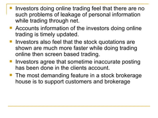 Investors doing online trading feel that there are no such problems of leakage of personal information while trading through net. Accounts information of the investors doing online trading is timely updated. Investors also feel that the stock quotations are shown are much more faster while doing trading online then screen based trading. Investors agree that sometime inaccurate posting has been done in the clients account. The most demanding feature in a stock brokerage house is to support customers and brokerage 