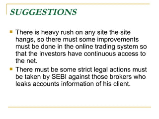 SUGGESTIONS   There is heavy rush on any site the site hangs, so there must some improvements must be done in the online trading system so that the investors have continuous access to the net. There must be some strict legal actions must be taken by SEBI against those brokers who leaks accounts information of his client. 