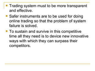 Trading system must to be more transparent and effective. Safer instruments are to be used for doing online trading so that the problem of system failure is solved. To sustain and survive in this competitive time all they need is to device new innovative ways with which they can surpass their competitors. 