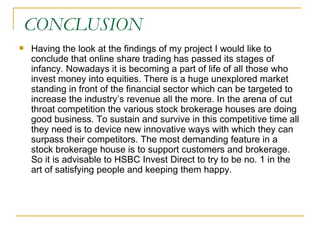CONCLUSION Having the look at the findings of my project I would like to conclude that online share trading has passed its stages of infancy. Nowadays it is becoming a part of life of all those who invest money into equities. There is a huge unexplored market standing in front of the financial sector which can be targeted to increase the industry’s revenue all the more. In the arena of cut throat competition the various stock brokerage houses are doing good business. To sustain and survive in this competitive time all they need is to device new innovative ways with which they can surpass their competitors. The most demanding feature in a stock brokerage house is to support customers and brokerage. So it is advisable to HSBC Invest Direct to try to be no. 1 in the art of satisfying people and keeping them happy.  