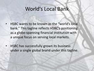World’s Local Bank
• HSBC wants to be known as the “world’s local
bank.” This tagline reflects HSBC’s positioning
as a globe-spanning financial institution with
a unique focus on serving local markets.
• HSBC has successfully grown its business
under a single global brand under this tagline.
 