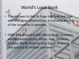 World’s Local Bank
• The aim was to link its huge international size
with the close relationships it nurtures in each
of the countries it operates.
• HSBC has around 6,600 offices in 80 countries
and territories across Africa, Asia, Oceania,
Europe, North America and South America,
and around 60 million customers
 