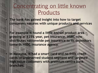 Concentrating on little known
Products
• The bank has gained insight into how to target
consumers natures with unique products and services
• For example it found a little known product area
growing at 125% year, pet insurance. HSBC now
distributes nationwide pet insurance to its depositors
towards HBSC insurance agency.
• In Malaysia, it had a smart card and no frills credit
cards to undeserved student segment and targeted
high value customers with premium centre bank
branches.
 