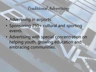 Traditional Advertising
• Advertising in airports.
• Sponsoring 250+ cultural and sporting
events.
• Advertising with special concentration on
helping youth, growing education and
embracing communities.
 