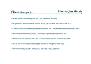 Informações Gerais
 Crescimento do PIB regional de 3,3% (média de 5 anos)
 Expectativa de crescimento do PIB de 3% para 2013 e 3,5% em 2014-2015
 Terceira revisão tarifária aplicada em julho de 2012 Próxima revisão em julho de 2015
2012.
 Recurso administrativo ANEEL: resultado esperado para julho de 2013
 Qualidade dos serviços: DEC/FEC ~28% melhor do que os níveis de 2009
 Foco em eficiência (reestruturação, melhorias nos processos etc.)
 Investimentos previstos entre 2013-2017 de ~R$ 3.2 bilhões
2013 2017
R$

 