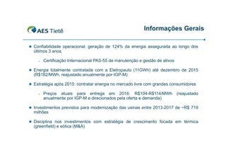Informações Gerais
 Confiabilidade operacional: geração de 124% da energia assegurada ao longo dos

últimos 3 anos


Certificação Internacional PAS-55 de manutenção e gestão de ativos

 Energia totalmente contratada com a Eletropaulo (11GWh) até dezembro de 2015

(R$182/MWh, reajustado anualmente por IGP-M)
 Estratégia após 2015: contratar energia no mercado livre com grandes consumidores


Preços atuais para entrega em 2016: R$104-R$114/MWh
anualmente por IGP-M e direcionados pela oferta e demanda)

(reajustado

 Investimentos previstos para modernização das usinas entre 2013-2017 de ~R$ 719

milhões
 Disciplina nos investimentos com estratégia de crescimento focada em térmica

(greenfield) e eólica (M&A)

 