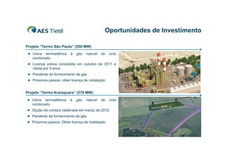 Oportunidades de Investimento
Projeto “Termo São Paulo” (550 MW)
 Usina

termoelétrica
combinado

à

gás

natural

de

ciclo

 Licença prévia concedida em outubro de 2011 e

válida por 5 anos
 Pendente de fornecimento de gás
 Próximos passos: obter licença de instalação

Projeto “Termo Araraquara” (579 MW)
 Usina

termoelétrica
combinado

à

gás

natural

de

 Opção de compra celebrada em março de 2012
 Pendente de fornecimento de gás
 Próximos passos: Obter licença de instalação

ciclo

 