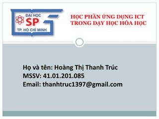 HỌC PHẦN ỨNG DỤNG ICT
TRONG DẠY HỌC HÓA HỌC
Họ và tên: Hoàng Thị Thanh Trúc
MSSV: 41.01.201.085
Email: thanhtruc1397@gmail.com
 