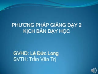 PHƢƠNG PHÁP GIẢNG DẠY 2
   KỊCH BẢN DẠY HỌC



GVHD: Lê Đức Long
SVTH: Trần Văn Trị
 