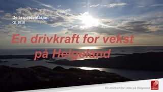 1 En drivkraft for vekst på HelgelandEn drivkraft for vekst på Helgeland
En drivkraft for vekst
på Helgeland
Delårspresentasjon
Q1 2018
 
