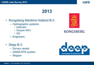 CARIS Lake Survey 2013 
2013 
•Kongsberg Maritime Holland B.V. 
–Hydrographic systems 
•EM2040C 
•SeapathMRU 
•SIS 
–Engineers 
•Deep B.V. 
–Survey vessel 
–GNSS-RTK system 
–Skipper  