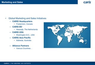 Marketing and Sales 
•Global Marketing and Sales Initiatives 
–CARIS Headquarters 
•Fredericton, Canada 
–CARIS BV 
•Heeswijk, The Netherlands 
–CARIS USA 
•Washington D.C., USA 
–CARIS Asia Pacific 
•Adelaide, Australia 
–Alliance Partners 
•Various Countries…  