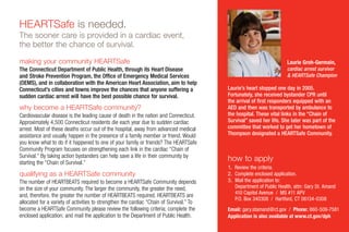 making your community HEARTSafe
The Connecticut Department of Public Health, through its Heart Disease
and Stroke Prevention Program, the Office of Emergency Medical Services
(OEMS), and in collaboration with the American Heart Association, aim to help
Connecticut’s cities and towns improve the chances that anyone suffering a
sudden cardiac arrest will have the best possible chance for survival.
why become a HEARTSafe community?
Cardiovascular disease is the leading cause of death in the nation and Connecticut.
Approximately 4,500 Connecticut residents die each year due to sudden cardiac
arrest. Most of these deaths occur out of the hospital, away from advanced medical
assistance and usually happen in the presence of a family member or friend. Would
you know what to do if it happened to one of your family or friends? The HEARTSafe
Community Program focuses on strengthening each link i­n the cardiac “Chain of
Survival.” By taking action bystanders can­­help save a life in their community by
starting the “Chain of Survival.”
qualifying as a HEARTSafe community
The number of Heartbeats required to become a HEARTSafe Community depends
on the size of your community. The larger the community, the greater the need,
and, therefore, the greater the number of Heartbeats required. HEARTBEATS are
allocated for a variety of activities to strengthen the cardiac “Chain of Survival.” To
become a HEARTSafe Community please review the following criteria; complete the
enclosed application; and mail the application to the Department of Public Health.
HEARTSafe is needed.
The sooner care is provided in a cardiac event,
the better the chance of survival.
Laurie Groh-Germain,
cardiac arrest survivor
& HEARTSafe Champion
Laurie’s heart stopped one day in 2005.
Fortunately, she received bystander CPR until
the arrival of first responders equipped with an
AED and then was transported by ambulance to
the hospital. These vital links in the “Chain of
Survival” saved her life. She later was part of the
committee that worked to get her hometown of
Thompson designated a HEARTSafe Community.
how to apply
1. Review the criteria.
2. Complete enclosed application.
3. Mail the application to:
Department of Public Health, attn: Gary St. Amand
410 Capitol Avenue / MS #11 APV
P.O. Box 340308 / Hartford, CT 06134-0308
Email: gary.stamand@ct.gov / Phone: 860-509-7581
Application is also available at www.ct.gov/dph
 
