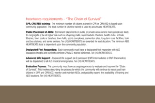 hearbeats requirements - “The Chain of Survival”
CPR, CPR/AED training: The minimum number of citizens trained in CPR or CPR/AED is based upon
community population. The total number of citizens trained is used to accumulate Heartbeats.
Public Placement of AEDs: Permanent placements in public or private areas where many people are likely
to congregate or be at higher risk such as shopping malls, supermarkets, theaters, health clubs, schools,
libraries, town pools or beaches, town halls, sports complexes, convention sites, long-term care facilities, train
and bus stations, and senior centers. Ten (10) Heartbeats are awarded for each location. The minimum AED
Heartbeats total is dependent upon the community population.
Designated First Responders: Each community must have a designated first responder with AED
equipped vehicles and currently certified CPR/AED trained personnel. Ten (10) Heartbeats.
Advanced Life Support: Advanced life support (ALS) personnel (EMT-Intermediates or EMT-Paramedics)
will be dispatched to all ALS medical emergencies. Ten (10) Heartbeats.
Evaluation Process: The community must have an ongoing process to evaluate and improve the “Chain
of Survival.” This involves describing the process by which the community will continue to recruit and train
citizens in CPR and CPR/AED, monitor and maintain AEDs, and possibly expand the availability of training and
AED locations. Ten (10) Heartbeats.
 