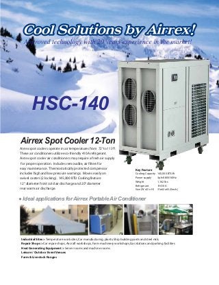 HSC-140
Ideal applications for Airrex Portable Air Conditioner
Airrex spot coolers operate in air temperatures from 72°to 113°F.
These air conditioners utilize eco-friendly 410A refrigerant.
Airrex spot cooler air conditioners may require a fresh air supply
for proper operation. Includes removable, air filters for
easy maintenance. Thermostatically protected compressor
includes high and low pressure warnings. Moves easily on
swivel casters (2 locking). 145,000 BTU Cooling feature
12" diameter front cold air discharge and 20" diameter
rear warm air discharge.
Airrex Spot Cooler 12-Ton
Key Feature
Cooling Capacity 145,000 BTU/h
Power supply 3ph/480V/60Hz
Weight 1,162 lbs
Refrigerant R-410A
Size (W x D x H) 31x62x65.2(inch.)
Industrial Sites > Temperature work sites,Car manufacturing,plants,Ship building yards and steel mils.
Repair Shops > Car repair shops,Aircraft workshops,Farm machinery workshops,Gas stations and parking facilities
Heat Generating Equipment > Server rooms and machine rooms
Leisure / Outdoor Event Venues
Farm & Livestock Ranges
 