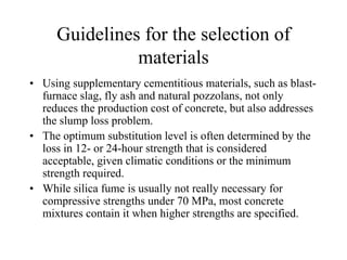 Guidelines for the selection of 
materials 
• Using supplementary cementitious materials, such as blast-furnace 
slag, fly ash and natural pozzolans, not only 
reduces the production cost of concrete, but also addresses 
the slump loss problem. 
• The optimum substitution level is often determined by the 
loss in 12- or 24-hour strength that is considered 
acceptable, given climatic conditions or the minimum 
strength required. 
• While silica fume is usually not really necessary for 
compressive strengths under 70 MPa, most concrete 
mixtures contain it when higher strengths are specified. 
 