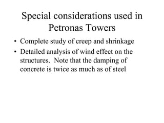Special considerations used in 
Petronas Towers 
• Complete study of creep and shrinkage 
• Detailed analysis of wind effect on the 
structures. Note that the damping of 
concrete is twice as much as of steel 
 