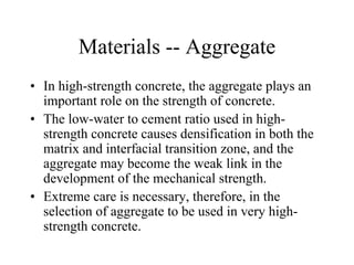 Materials -- Aggregate 
• In high-strength concrete, the aggregate plays an 
important role on the strength of concrete. 
• The low-water to cement ratio used in high-strength 
concrete causes densification in both the 
matrix and interfacial transition zone, and the 
aggregate may become the weak link in the 
development of the mechanical strength. 
• Extreme care is necessary, therefore, in the 
selection of aggregate to be used in very high-strength 
concrete. 
 