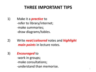 THREE IMPORTANT TIPS
1) Make it a practice to
-refer to library/internet;
-make summaries;
-draw diagrams/tables.
2) Write neat/coloured notes and highlight
main points in lecture notes.
3) Encouraged to
-work in groups;
-make consultations;
-understand than memorise. 1
 