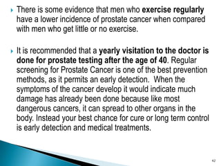 There is some evidence that men who exercise regularly have a lower incidence of prostate cancer when compared with men wh...