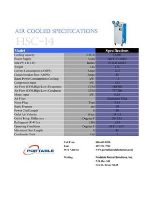 AIR COOLED SPECIFICATIONS

 HSC-14
Model                                                                    Specifications
Cooling capacity                                      BTU/h                   13,600
Power Supply                                           Volts              1ph/115V/60Hz
Size (W x D x H)                                      Inches              19.3x23.6x48.3
Weight                                                   Lbs                   176
Current Consumption (AMPS)                             Amps                    12.5
Circuit Breaker Size (AMPS)                            Amps                     15
Rated Power Consumption (Cooling)                       kW                      1.5
Compressor Input                                        kW                     1.13
Air Flow (CFM,High/Low) Evaporator                     CFM                   440/380
Air Flow (CFM,High/Low) Condenser                      CFM                   777/706
Motor Input                                             kW                     0.24
Air Filter                                                                Aluminum Filter
Nema Plug                                              Type                    5-15
Static Pressure                                           psi                   .04
Power Cord Length                                           ft                  10
Oulet Air Velocity                                     ft/sec                 38~33
Outlet Temp. Difference                            Degrees F                 50~53.6
Refrigerant (R-410a)                                    LBS                    1.54
Operating Conditions                               Degrees F               68 F ~113 F
Maximum Duct Length                                         ft                  45
Condensate Tank                                          Gal                     5

                                     Toll Free:                  800-699-8998
                                     Fax:                        469-574-7924
                                     Web Address                 www.portablerentalsolutions.com

                                     Mailing                     Portable Rental Solutions, Inc.
                                                                 P.O. Box 340
                                                                 Hewitt, Texas 76643
 