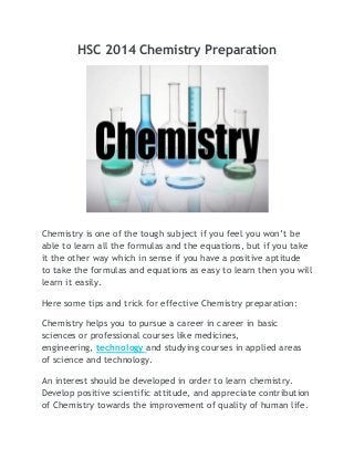 HSC 2014 Chemistry Preparation

Chemistry is one of the tough subject if you feel you won’t be
able to learn all the formulas and the equations, but if you take
it the other way which in sense if you have a positive aptitude
to take the formulas and equations as easy to learn then you will
learn it easily.
Here some tips and trick for effective Chemistry preparation:
Chemistry helps you to pursue a career in career in basic
sciences or professional courses like medicines,
engineering, technology and studying courses in applied areas
of science and technology.
An interest should be developed in order to learn chemistry.
Develop positive scientific attitude, and appreciate contribution
of Chemistry towards the improvement of quality of human life.

 