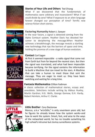 Fantasia Mathematica Clifton Fadiman
A classic collection of mathematical stories, essays and
anecdotes. Selections include writing by Aldous Huxley,
Martin Gardner, H.G. Wells, George Gamow, G.H. Hardy,
Robert Heinlein, Arthur C. Clarke.
Stories of Your Life and Others Ted Chiang
What if we discovered that the fundamentals of
mathematics were arbitrary and inconsistent? What if we
could divide by zero? What if exposure to an alien language
forever changed our perception of time? Terrific new
science fiction short stories.
Factoring Humanity Robert J. Sawyer
In the near future, a signal is detected coming from the
Alpha Centauri system. Heather Davis has devoted her
career to deciphering the message.When Heather
achieves a breakthrough, the message reveals a startling
new technology that rips the barriers of space and time,
holding the promise of a new stage of human evolution.
Contact Carl Sagan
At first it seemed impossible - a radio signal that came not
from Earth but from far beyond the nearest stars. But then
the signal was translated, and what had been impossible
became terrifying. For the signal contains the information
to build a Machine that can travel to the stars. A Machine
that can take a human to meet those that sent the
message. They are eager to meet us: they have been
watching and waiting for a long time.
Little Brother Cory Doctorow
Marcus, a.k.a “w1n5t0n,” is only seventeen years old, but
he figures he already knows how the system works–and
how to work the system. Smart, fast, and wise to the ways
of the networked world, he has no trouble outwitting his
high school’s intrusive but clumsy surveillance systems.
 