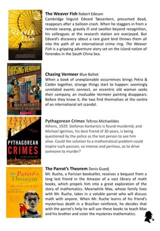 Chasing Vermeer Blue Balliet
When a book of unexplainable occurrences brings Petra &
Calder together, strange things start to happen: seemingly
unrelated events connect, an eccentric old woman seeks
their company, an invaluable Vermeer painting disappears.
Before they know it, the two find themselves at the centre
of an international art scandal.
Pythagorean Crimes Tefcros Michaelides
Athens, 1929. Stefanos Kantartzis is found murdered, and
Michael Igerinos, his best friend of 30 years, is being
questioned by the police as the last person to see him
alive. Could the solution to a mathematical problem could
inspire such passion, so intense and perilous, as to drive
someone to murder?
The Weaver Fish Robert Edeson
Cambridge linguist Edvard Tøssentern, presumed dead,
reappears after a balloon crash. When he staggers in from a
remote swamp, gravely ill and swollen beyond recognition,
his colleagues at the research station are overjoyed. But
Edvard’s discovery about a rare giant bird throws them all
into the path of an international crime ring. The Weaver
Fish is a gripping adventure story set on the island nation of
Ferendes in the South China Sea.
The Parrot’s Theorem Denis Guedj
Mr. Ruche, a Parisian bookseller, receives a bequest from a
long lost friend in the Amazon of a vast library of math
books, which propels him into a great exploration of the
story of mathematics. Meanwhile Max, whose family lives
with Mr. Ruche, takes in a voluble parrot who will discuss
math with anyone. When Mr. Ruche learns of his friend's
mysterious death in a Brazilian rainforest, he decides that
with the parrot's help he will use these books to teach Max
and his brother and sister the mysteries mathematics.
 