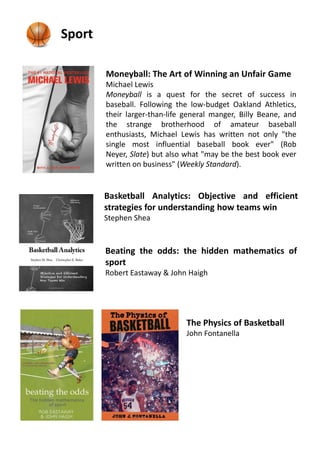 Basketball Analytics: Objective and efficient
strategies for understanding how teams win
Stephen Shea
Sport
Beating the odds: the hidden mathematics of
sport
Robert Eastaway & John Haigh
The Physics of Basketball
John Fontanella
Moneyball: The Art of Winning an Unfair Game
Michael Lewis
Moneyball is a quest for the secret of success in
baseball. Following the low-budget Oakland Athletics,
their larger-than-life general manger, Billy Beane, and
the strange brotherhood of amateur baseball
enthusiasts, Michael Lewis has written not only "the
single most influential baseball book ever" (Rob
Neyer, Slate) but also what "may be the best book ever
written on business" (Weekly Standard).
 