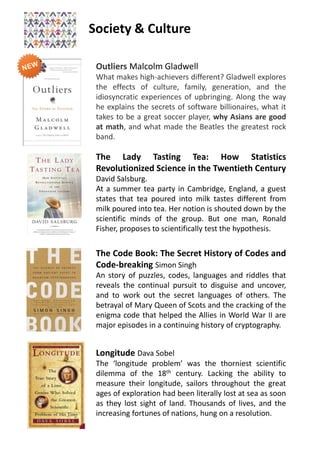Society & Culture
The Lady Tasting Tea: How Statistics
Revolutionized Science in the Twentieth Century
David Salsburg.
At a summer tea party in Cambridge, England, a guest
states that tea poured into milk tastes different from
milk poured into tea. Her notion is shouted down by the
scientific minds of the group. But one man, Ronald
Fisher, proposes to scientifically test the hypothesis.
The Code Book: The Secret History of Codes and
Code-breaking Simon Singh
An story of puzzles, codes, languages and riddles that
reveals the continual pursuit to disguise and uncover,
and to work out the secret languages of others. The
betrayal of Mary Queen of Scots and the cracking of the
enigma code that helped the Allies in World War II are
major episodes in a continuing history of cryptography.
Outliers Malcolm Gladwell
What makes high-achievers different? Gladwell explores
the effects of culture, family, generation, and the
idiosyncratic experiences of upbringing. Along the way
he explains the secrets of software billionaires, what it
takes to be a great soccer player, why Asians are good
at math, and what made the Beatles the greatest rock
band.
Longitude Dava Sobel
The ‘longitude problem’ was the thorniest scientific
dilemma of the 18th century. Lacking the ability to
measure their longitude, sailors throughout the great
ages of exploration had been literally lost at sea as soon
as they lost sight of land. Thousands of lives, and the
increasing fortunes of nations, hung on a resolution.
 