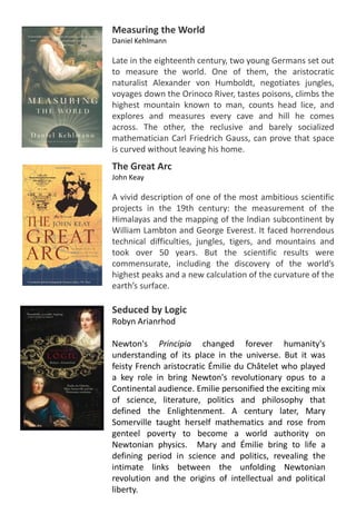 Measuring the World
Daniel Kehlmann
Late in the eighteenth century, two young Germans set out
to measure the world. One of them, the aristocratic
naturalist Alexander von Humboldt, negotiates jungles,
voyages down the Orinoco River, tastes poisons, climbs the
highest mountain known to man, counts head lice, and
explores and measures every cave and hill he comes
across. The other, the reclusive and barely socialized
mathematician Carl Friedrich Gauss, can prove that space
is curved without leaving his home.
Seduced by Logic
Robyn Arianrhod
Newton's Principia changed forever humanity's
understanding of its place in the universe. But it was
feisty French aristocratic Émilie du Châtelet who played
a key role in bring Newton's revolutionary opus to a
Continental audience. Emilie personified the exciting mix
of science, literature, politics and philosophy that
defined the Enlightenment. A century later, Mary
Somerville taught herself mathematics and rose from
genteel poverty to become a world authority on
Newtonian physics. Mary and Émilie bring to life a
defining period in science and politics, revealing the
intimate links between the unfolding Newtonian
revolution and the origins of intellectual and political
liberty.
The Great Arc
John Keay
A vivid description of one of the most ambitious scientific
projects in the 19th century: the measurement of the
Himalayas and the mapping of the Indian subcontinent by
William Lambton and George Everest. It faced horrendous
technical difficulties, jungles, tigers, and mountains and
took over 50 years. But the scientific results were
commensurate, including the discovery of the world’s
highest peaks and a new calculation of the curvature of the
earth’s surface.
 