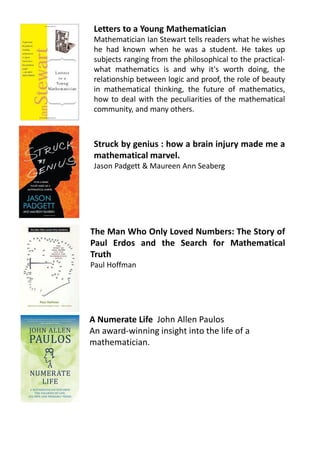 Letters to a Young Mathematician
Mathematician Ian Stewart tells readers what he wishes
he had known when he was a student. He takes up
subjects ranging from the philosophical to the practical-
what mathematics is and why it's worth doing, the
relationship between logic and proof, the role of beauty
in mathematical thinking, the future of mathematics,
how to deal with the peculiarities of the mathematical
community, and many others.
Struck by genius : how a brain injury made me a
mathematical marvel.
Jason Padgett & Maureen Ann Seaberg
The Man Who Only Loved Numbers: The Story of
Paul Erdos and the Search for Mathematical
Truth
Paul Hoffman
A Numerate Life John Allen Paulos
An award-winning insight into the life of a
mathematician.
 