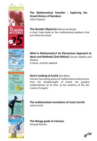 The Mathematical Traveller : Exploring the
Grand History of Numbers
Calvin Clawson
The Number Mysteries Marcus du Sautoy
A short, lively book on five mathematical problems that
just refuse be solved.
What Is Mathematics? An Elementary Approach to
Ideas and Methods (2nd Edition) Courant, Robbins and
Stewart.
A classic, recently updated.
Here’s Looking at Euclid Alex Bellos
Uncover fascinating stories of mathematical achievement,
from the breakthroughs of Euclid, the greatest
mathematician of all time, to the creations of the Zen
master of origami
The mathematical recreations of Lewis Carroll.
Lewis Carroll
The Manga guide to Calculus
Hiroyuki Kohima
𝒆𝒊𝝅
 