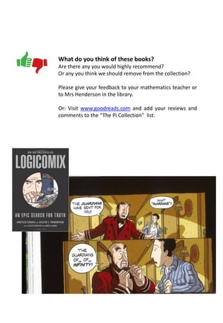 What do you think of these books?
Are there any you would highly recommend?
Or any you think we should remove from the collection?
Please give your feedback to your mathematics teacher or
to Mrs Henderson in the library.
Or: Visit www.goodreads.com and add your reviews and
comments to the “The Pi Collection” list.
 