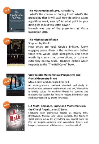 The Mathematics of Love. Hannah Fry
What’s the chance of finding love? What’s the
probability that it will last? How do online dating
algorithms work, exactly? At what point in your
dating life should you settle down?
Hannah was one of the presenters at Maths
Inspiration 2016.
The Mismeasure of Man
Stephen Jay Gould
How smart are you? Gould’s brilliant, funny,
engaging prose dissects the motivations behind
those who would judge intelligence, and hence
worth, by cranial size, convolutions, or score on
extremely narrow tests. Updated edition which
responds to the “The Bell Curve” book.
Viewpoints: Mathematical Perspective and
Fractal Geometry in Art
Marc Frantz and Annalisa Crannell
An undergraduate textbook devoted exclusively to
relationships between mathematics and art, Viewpoints
is ideally suited for math-for-liberal-arts courses and
mathematics courses for fine arts majors. Filled with case
studies presented by artists for artists.
L.A Math: Romance, Crime and Mathematics in
the City of Angels James D Stein.
Featuring such glamorous locales as Beverly Hills,
Brentwood, Malibu, and Santa Barbara, the fourteen
short stories in L.A. It’s everything you expect from the
City of Angels—A-listers and wannabes, lovers and
lawyers, heroes and villains – and … mathematics?
 