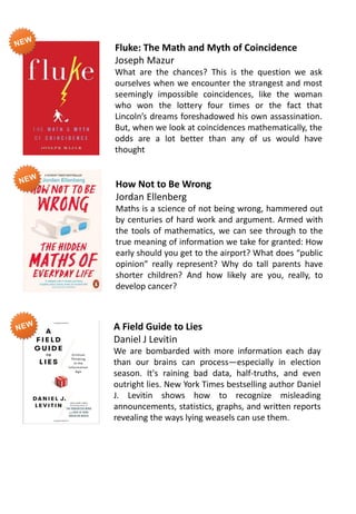 Fluke: The Math and Myth of Coincidence
Joseph Mazur
What are the chances? This is the question we ask
ourselves when we encounter the strangest and most
seemingly impossible coincidences, like the woman
who won the lottery four times or the fact that
Lincoln’s dreams foreshadowed his own assassination.
But, when we look at coincidences mathematically, the
odds are a lot better than any of us would have
thought
How Not to Be Wrong
Jordan Ellenberg
Maths is a science of not being wrong, hammered out
by centuries of hard work and argument. Armed with
the tools of mathematics, we can see through to the
true meaning of information we take for granted: How
early should you get to the airport? What does “public
opinion” really represent? Why do tall parents have
shorter children? And how likely are you, really, to
develop cancer?
A Field Guide to Lies
Daniel J Levitin
We are bombarded with more information each day
than our brains can process—especially in election
season. It's raining bad data, half-truths, and even
outright lies. New York Times bestselling author Daniel
J. Levitin shows how to recognize misleading
announcements, statistics, graphs, and written reports
revealing the ways lying weasels can use them.
 