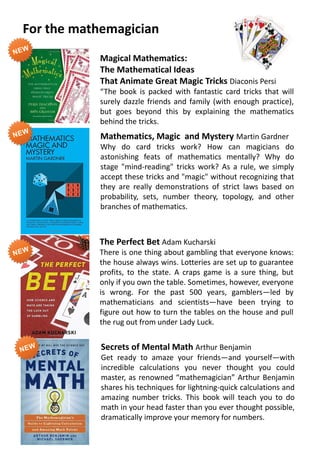 Magical Mathematics:
The Mathematical Ideas
That Animate Great Magic Tricks Diaconis Persi
“The book is packed with fantastic card tricks that will
surely dazzle friends and family (with enough practice),
but goes beyond this by explaining the mathematics
behind the tricks.
Mathematics, Magic and Mystery Martin Gardner
Why do card tricks work? How can magicians do
astonishing feats of mathematics mentally? Why do
stage "mind-reading" tricks work? As a rule, we simply
accept these tricks and "magic" without recognizing that
they are really demonstrations of strict laws based on
probability, sets, number theory, topology, and other
branches of mathematics.
The Perfect Bet Adam Kucharski
There is one thing about gambling that everyone knows:
the house always wins. Lotteries are set up to guarantee
profits, to the state. A craps game is a sure thing, but
only if you own the table. Sometimes, however, everyone
is wrong. For the past 500 years, gamblers—led by
mathematicians and scientists—have been trying to
figure out how to turn the tables on the house and pull
the rug out from under Lady Luck.
Secrets of Mental Math Arthur Benjamin
Get ready to amaze your friends—and yourself—with
incredible calculations you never thought you could
master, as renowned “mathemagician” Arthur Benjamin
shares his techniques for lightning-quick calculations and
amazing number tricks. This book will teach you to do
math in your head faster than you ever thought possible,
dramatically improve your memory for numbers.
For the mathemagician
 