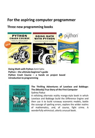 Three new programming books
The Thrilling Adventures of Lovelace and Babbage:
The (Mostly) True Story of the First Computer
Sydney Padua
A rollicking alternate reality manga-style book in which
Lovelace and Babbage build the Difference Engine and
then use it to build runaway economic models, battle
the scourge of spelling errors, explore the wilder realms
of mathematics, and, of course, fight crime. A
wonderfully whimsical, utterly unusual book.
Doing Math with Python Amit Saha
Python – the ultimate beginner’s guide
Python Crash Course – a hands on project based
introduction to programming
For the aspiring computer programmer
 