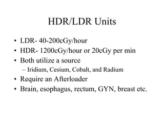 HDR/LDR Units LDR- 40-200cGy/hour HDR- 1200cGy/hour or 20cGy per min Both utilize a source Iridium, Cesium, Cobalt, and Radium Require an Afterloader Brain, esophagus, rectum, GYN, breast etc. 