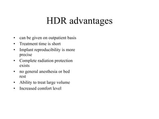 HDR advantages can be given on outpatient basis Treatment time is short Implant reproducibility is more precise Complete radiation protection exists no general anesthesia or bed rest Ability to treat large volume Increased comfort level 